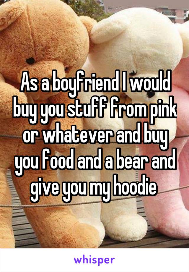 As a boyfriend I would buy you stuff from pink or whatever and buy you food and a bear and give you my hoodie 