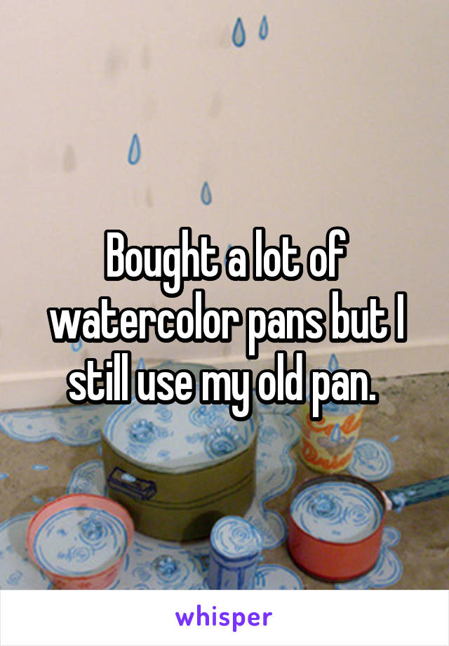 Bought a lot of watercolor pans but I still use my old pan. 