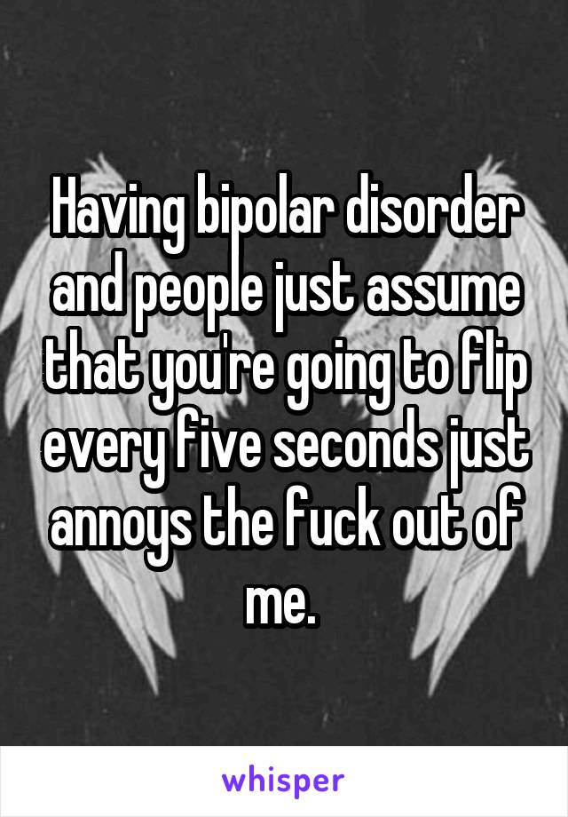 Having bipolar disorder and people just assume that you're going to flip every five seconds just annoys the fuck out of me. 