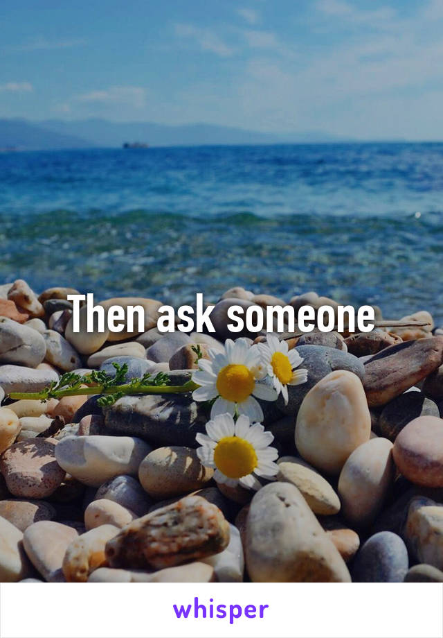 Then ask someone