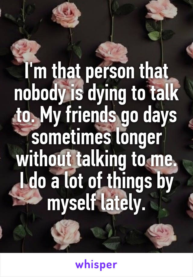 I'm that person that nobody is dying to talk to. My friends go days sometimes longer without talking to me. I do a lot of things by myself lately.