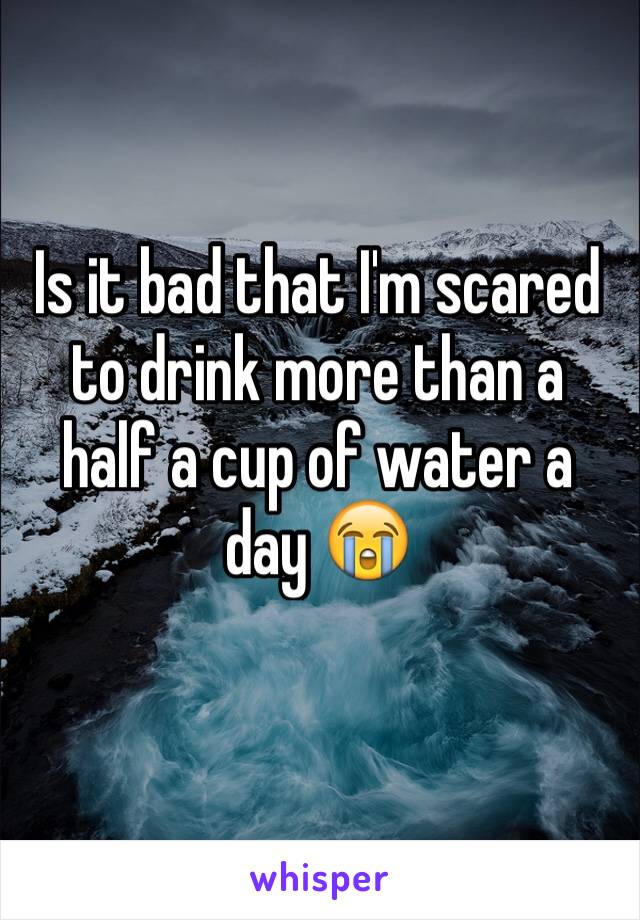 Is it bad that I'm scared to drink more than a half a cup of water a day 😭