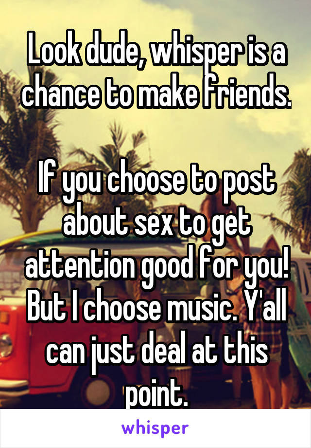 Look dude, whisper is a chance to make friends. 
If you choose to post about sex to get attention good for you! But I choose music. Y'all can just deal at this point.