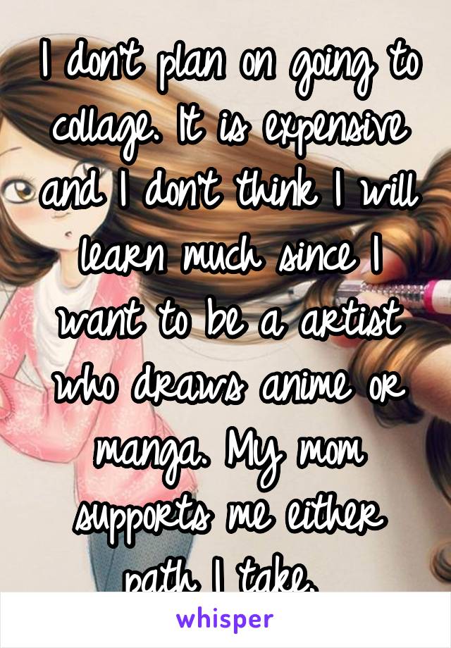 I don't plan on going to collage. It is expensive and I don't think I will learn much since I want to be a artist who draws anime or manga. My mom supports me either path I take. 