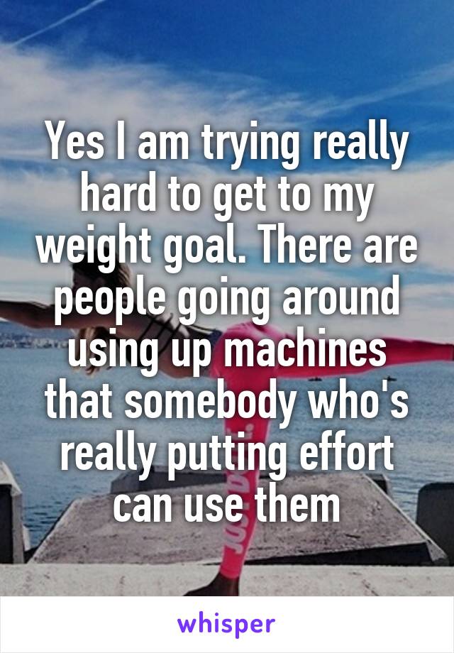Yes I am trying really hard to get to my weight goal. There are people going around using up machines that somebody who's really putting effort can use them