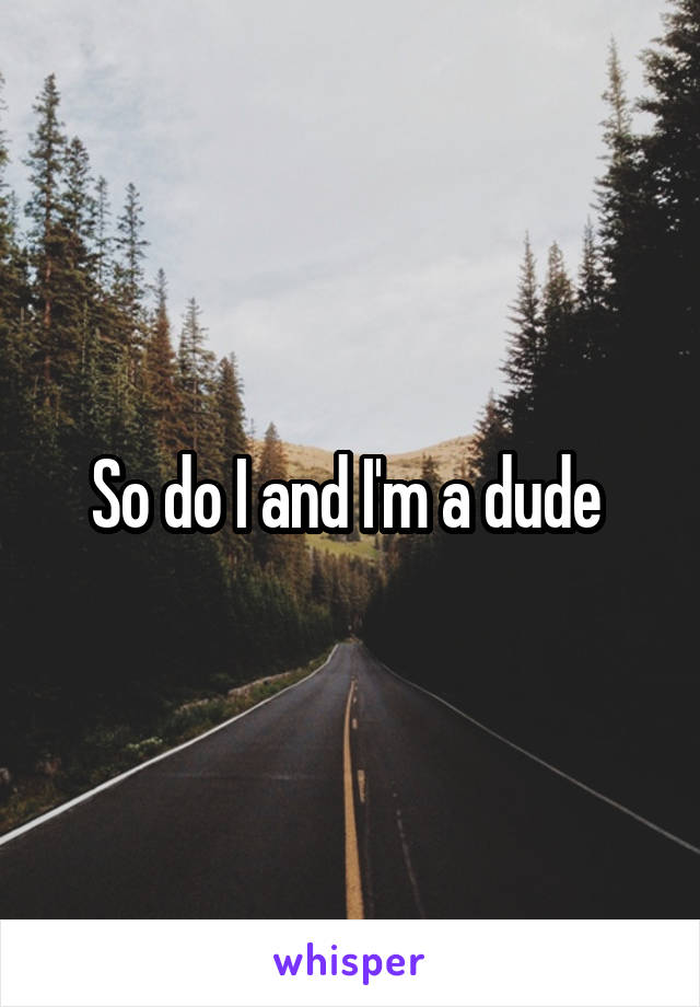 So do I and I'm a dude 