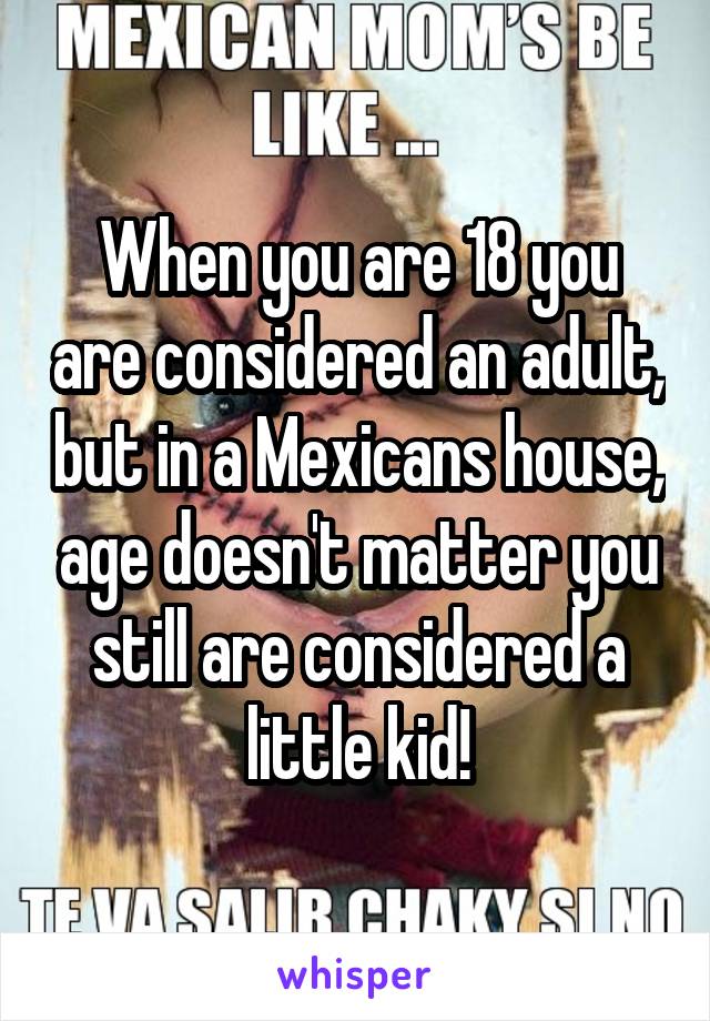 When you are 18 you are considered an adult, but in a Mexicans house, age doesn't matter you still are considered a little kid!