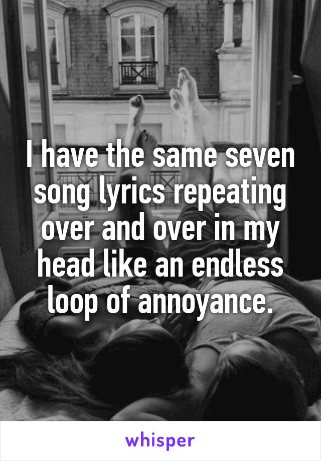 I have the same seven song lyrics repeating over and over in my head like an endless loop of annoyance.
