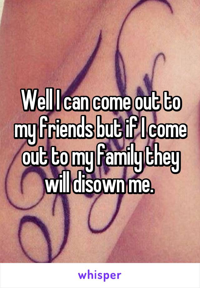 Well I can come out to my friends but if I come out to my family they will disown me. 