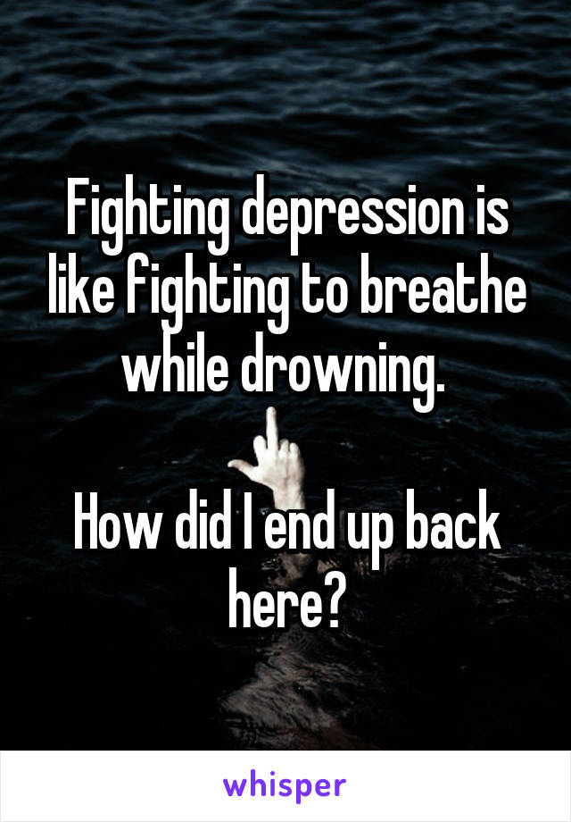 Fighting depression is like fighting to breathe while drowning. 

How did I end up back here?