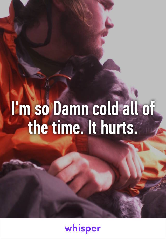 I'm so Damn cold all of the time. It hurts.
