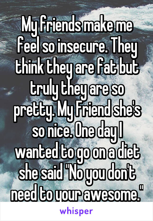 My friends make me feel so insecure. They think they are fat but truly they are so pretty. My Friend she's so nice. One day I wanted to go on a diet she said "No you don't need to your awesome."