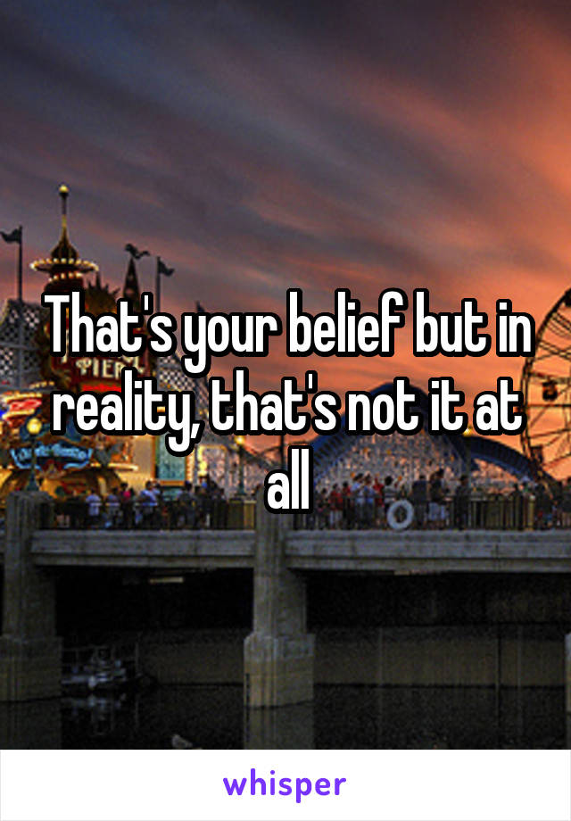 That's your belief but in reality, that's not it at all