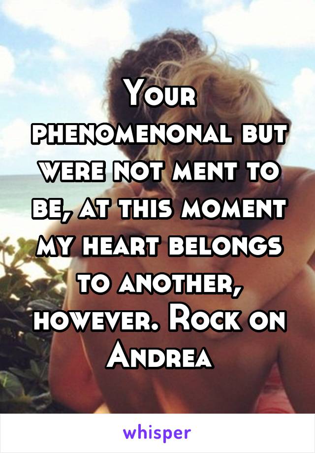 Your phenomenonal but were not ment to be, at this moment my heart belongs to another, however. Rock on Andrea