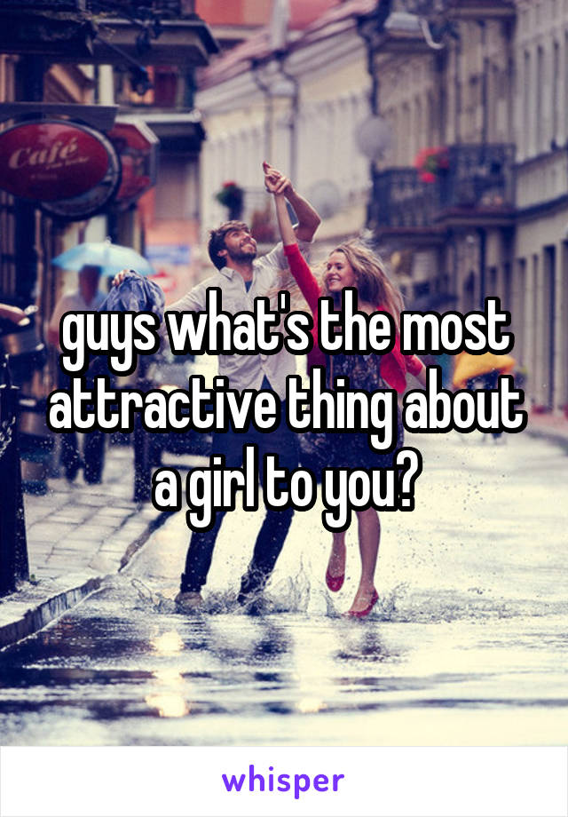 guys what's the most attractive thing about a girl to you?