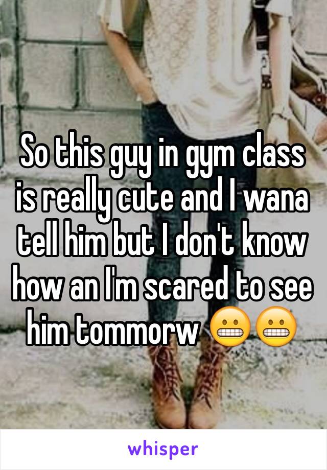 So this guy in gym class is really cute and I wana tell him but I don't know how an I'm scared to see him tommorw 😬😬