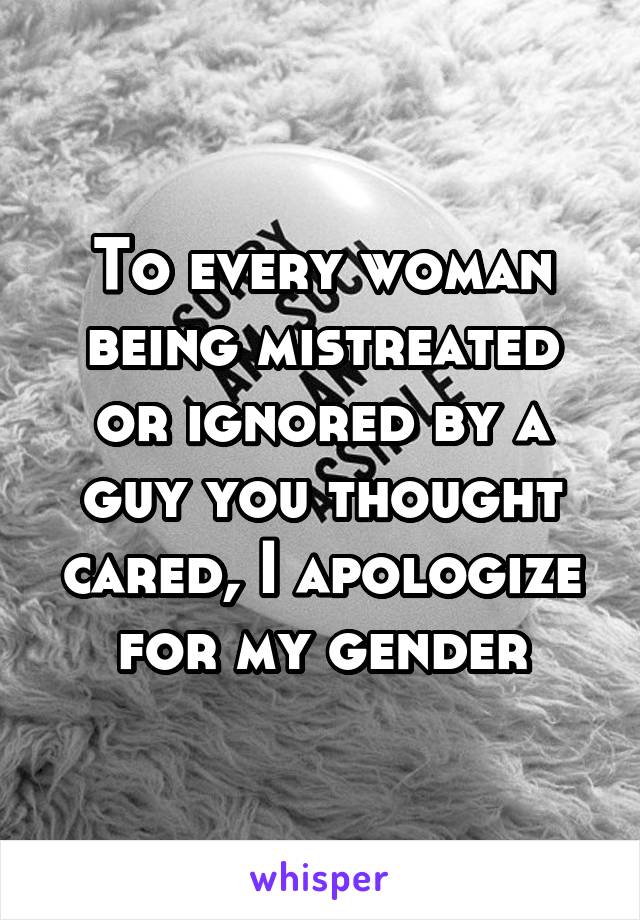 To every woman being mistreated or ignored by a guy you thought cared, I apologize for my gender