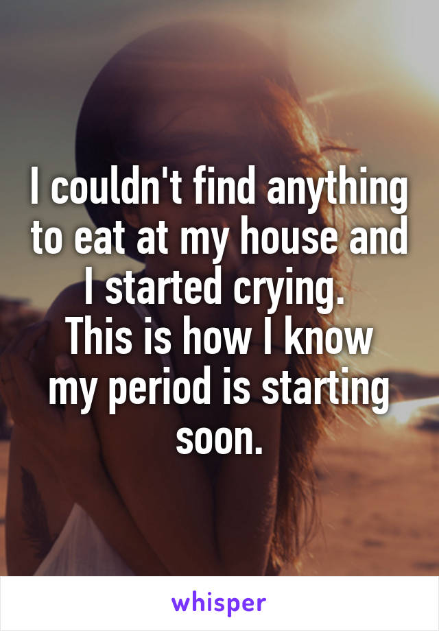 I couldn't find anything to eat at my house and I started crying. 
This is how I know my period is starting soon.