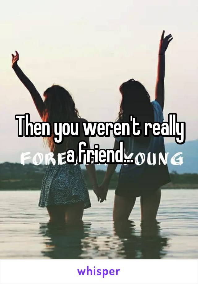Then you weren't really a friend...