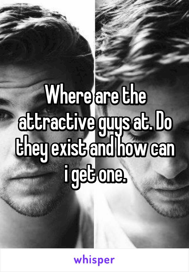 Where are the attractive guys at. Do they exist and how can i get one.
