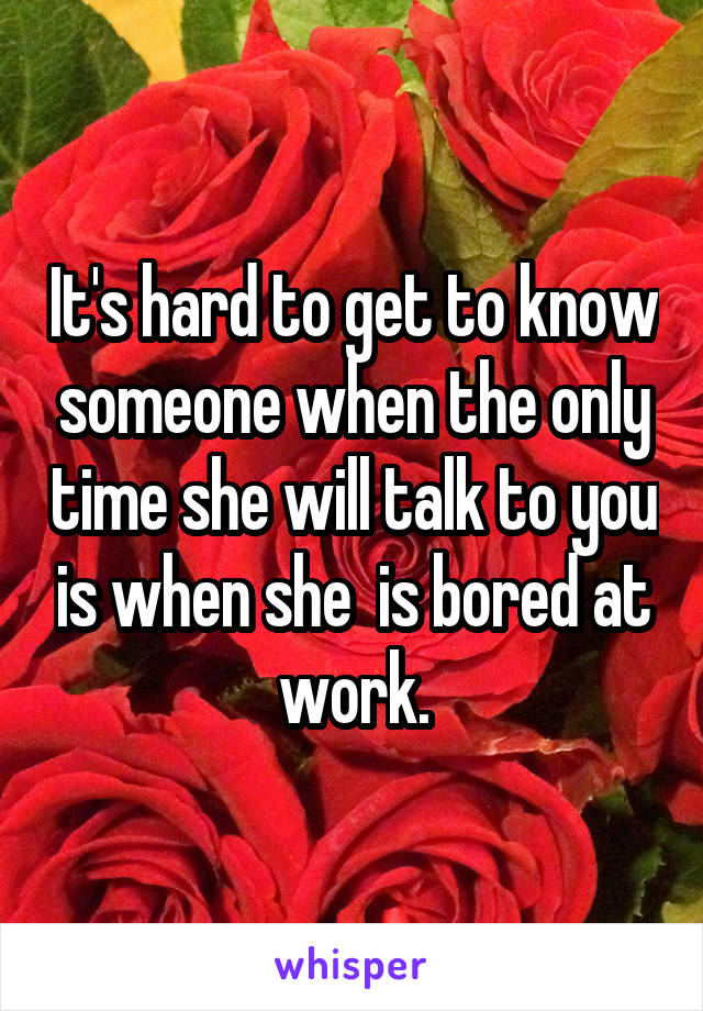 It's hard to get to know someone when the only time she will talk to you is when she  is bored at work.