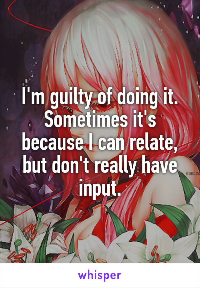 I'm guilty of doing it. Sometimes it's because I can relate, but don't really have input.