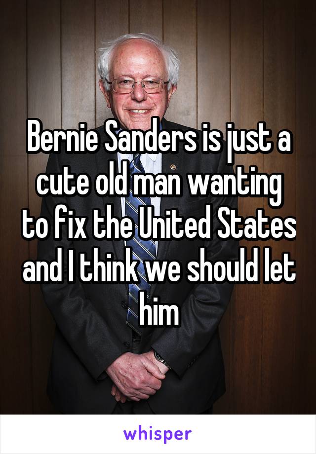 Bernie Sanders is just a cute old man wanting to fix the United States and I think we should let him