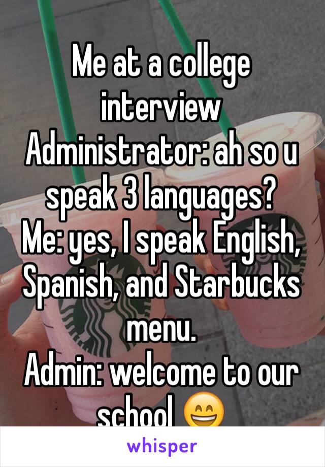Me at a college interview 
Administrator: ah so u speak 3 languages?
Me: yes, I speak English, Spanish, and Starbucks menu.
Admin: welcome to our school 😄