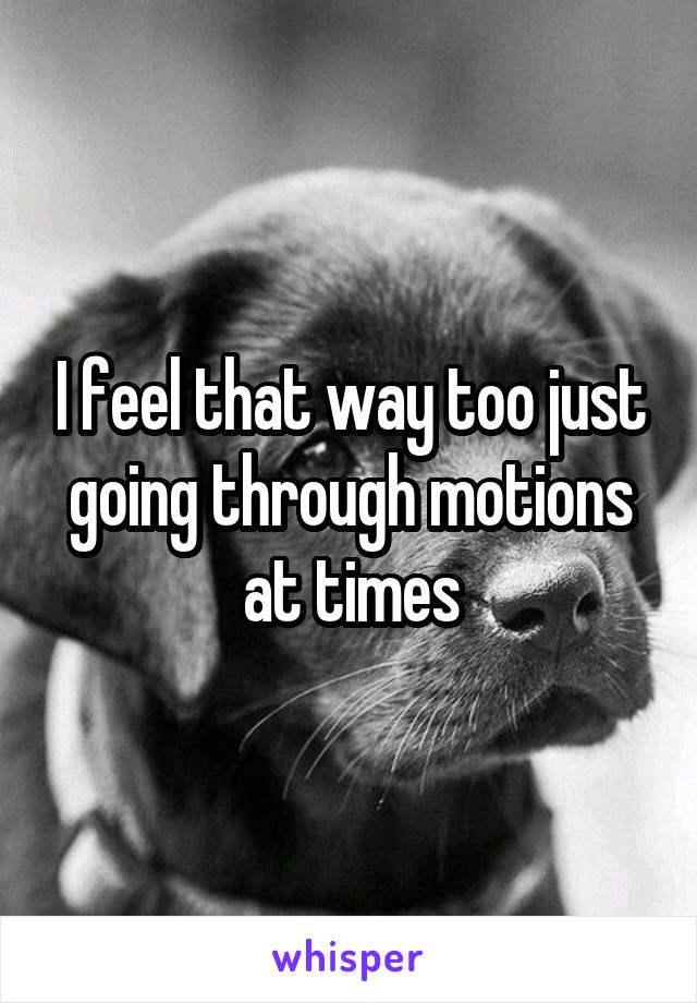 I feel that way too just going through motions at times
