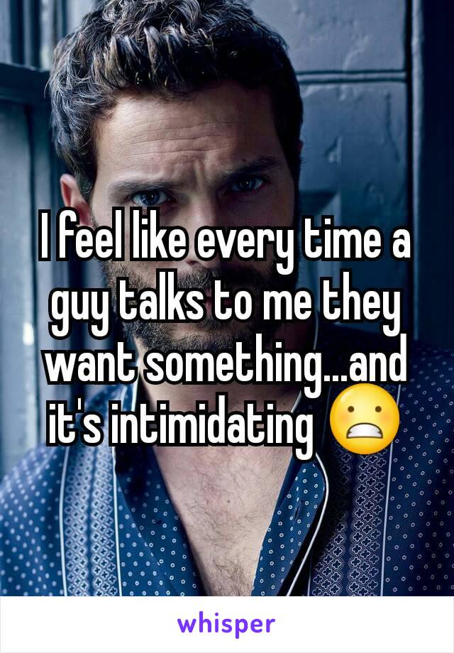 I feel like every time a guy talks to me they want something...and it's intimidating 😬