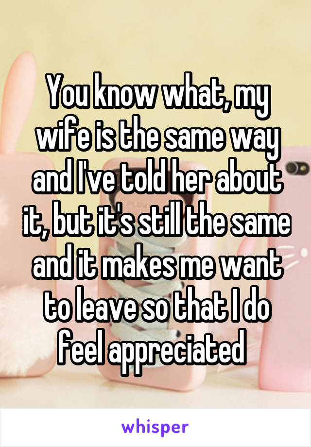 You know what, my wife is the same way and I've told her about it, but it's still the same and it makes me want to leave so that I do feel appreciated  
