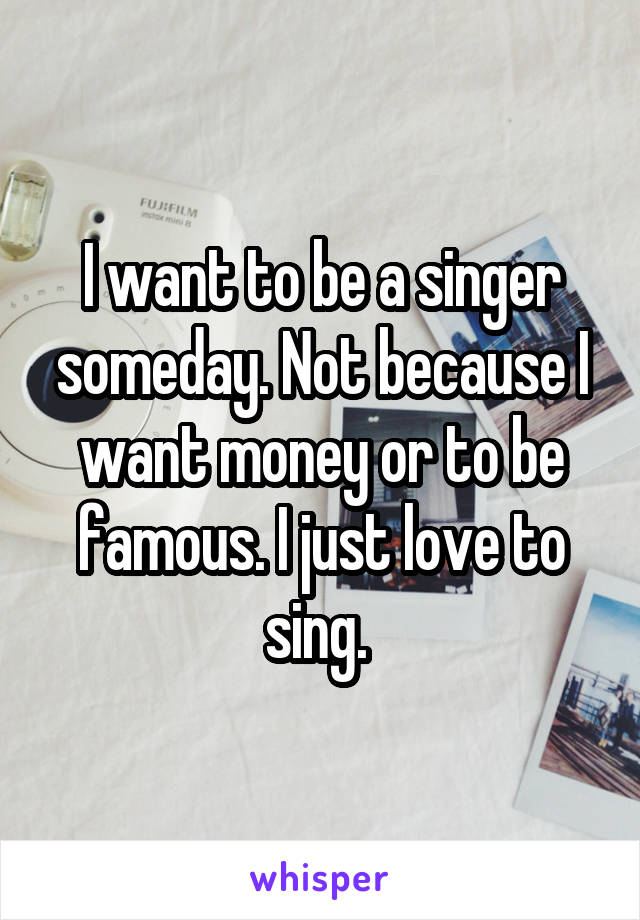 I want to be a singer someday. Not because I want money or to be famous. I just love to sing. 