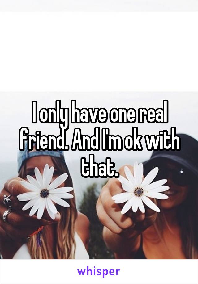 I only have one real friend. And I'm ok with that.