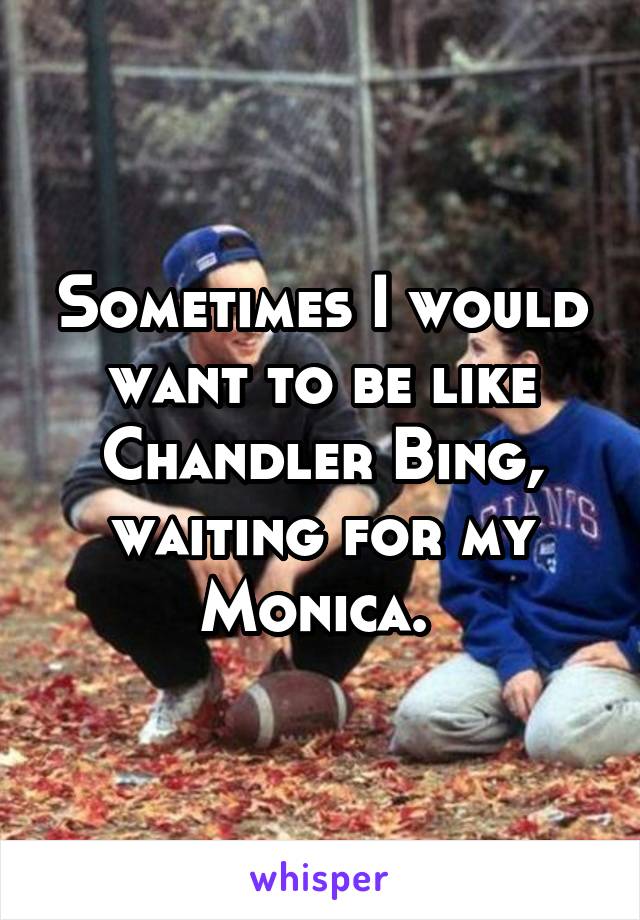 Sometimes I would want to be like Chandler Bing, waiting for my Monica. 