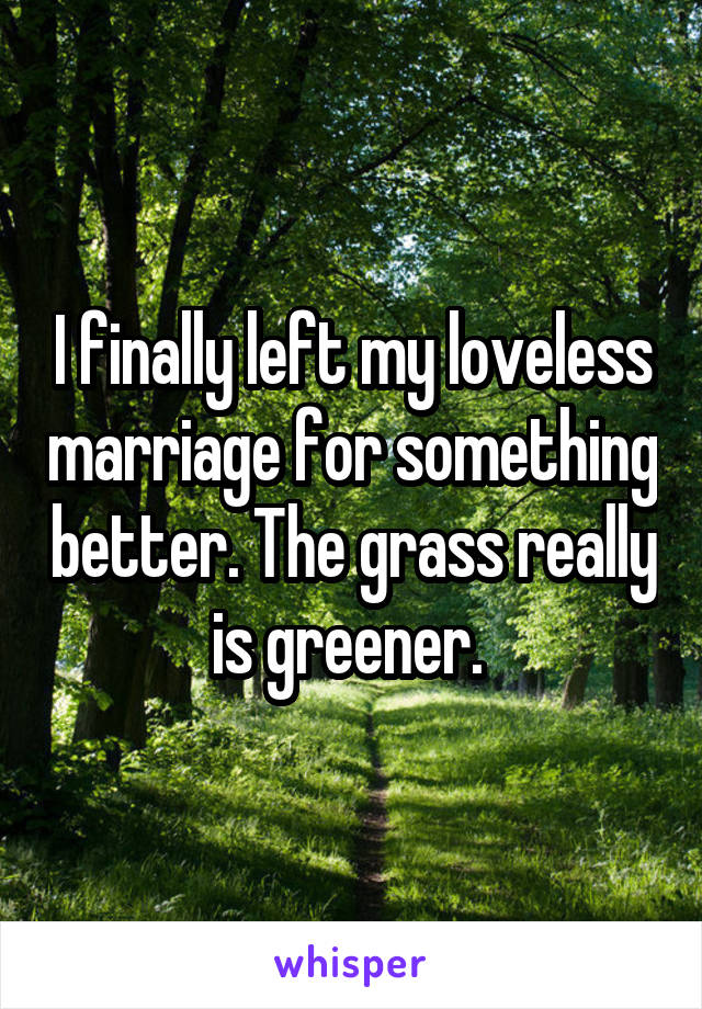 I finally left my loveless marriage for something better. The grass really is greener. 