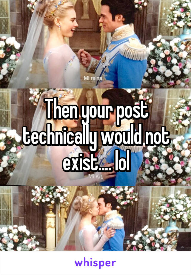 Then your post technically would not exist.... lol