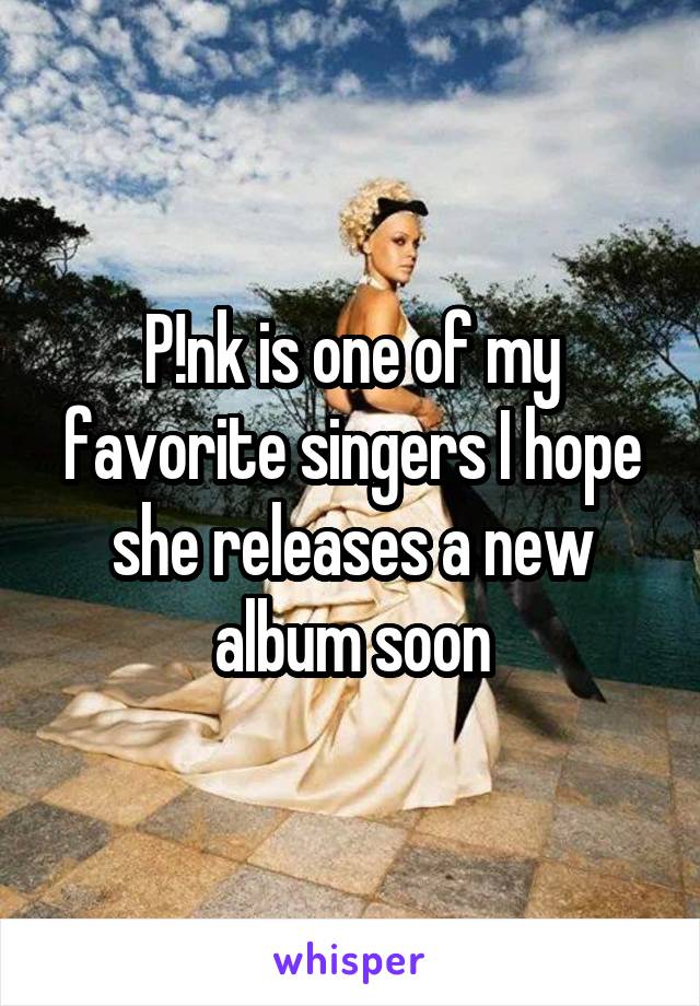 P!nk is one of my favorite singers I hope she releases a new album soon