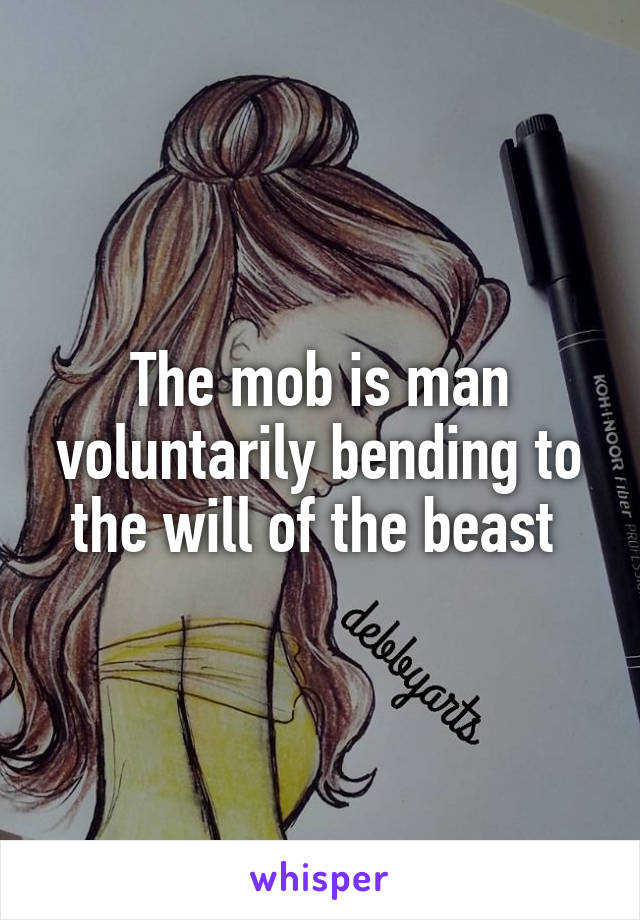 The mob is man voluntarily bending to the will of the beast 