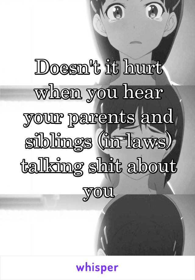 Doesn't it hurt when you hear your parents and siblings (in laws) talking shit about you
