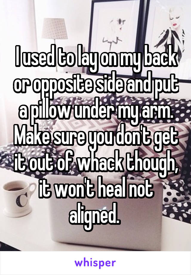 I used to lay on my back or opposite side and put a pillow under my arm. Make sure you don't get it out of whack though, it won't heal not aligned. 