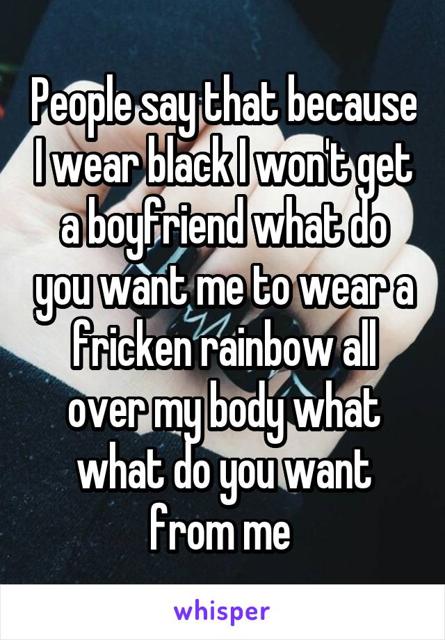People say that because I wear black I won't get a boyfriend what do you want me to wear a fricken rainbow all over my body what what do you want from me 