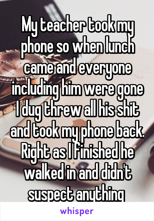 My teacher took my phone so when lunch came and everyone including him were gone I dug threw all his shit and took my phone back. Right as I finished he walked in and didn't suspect anything 
