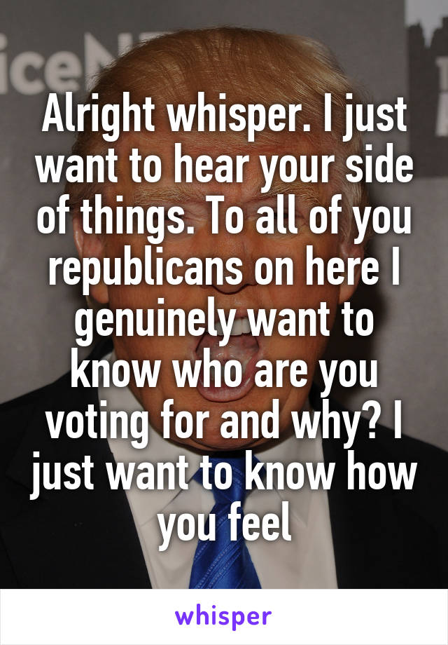 Alright whisper. I just want to hear your side of things. To all of you republicans on here I genuinely want to know who are you voting for and why? I just want to know how you feel