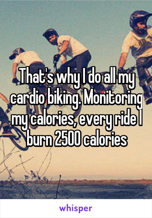 That's why I do all my cardio biking. Monitoring my calories, every ride I burn 2500 calories