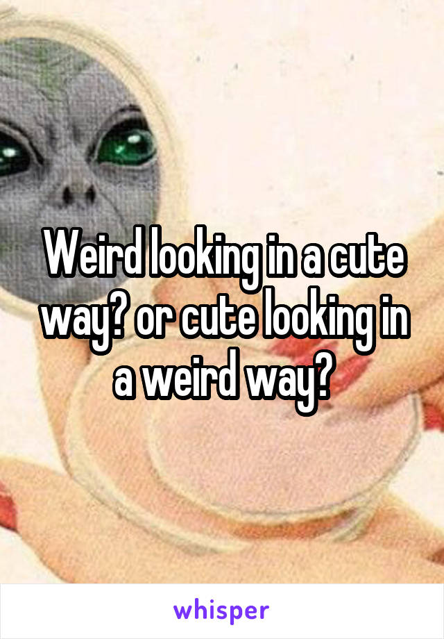 Weird looking in a cute way? or cute looking in a weird way?