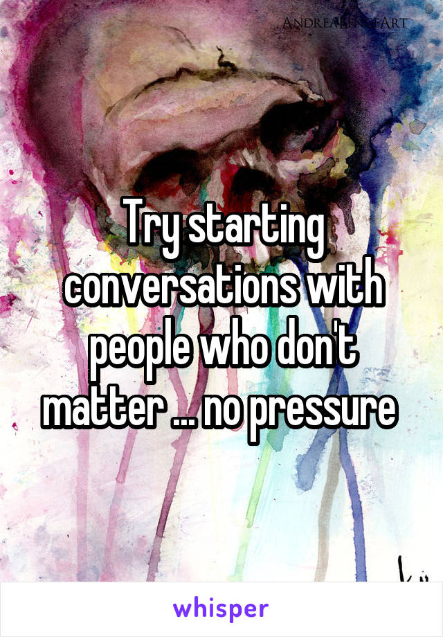 Try starting conversations with people who don't matter ... no pressure 