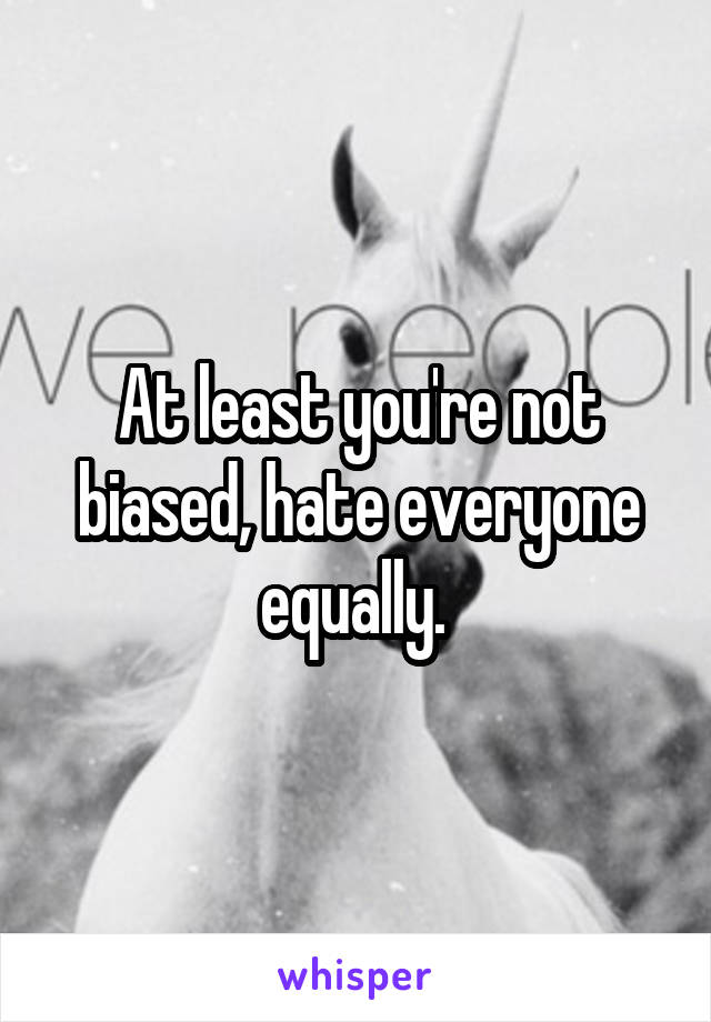 At least you're not biased, hate everyone equally. 