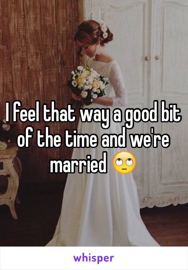 I feel that way a good bit of the time and we're married 🙄