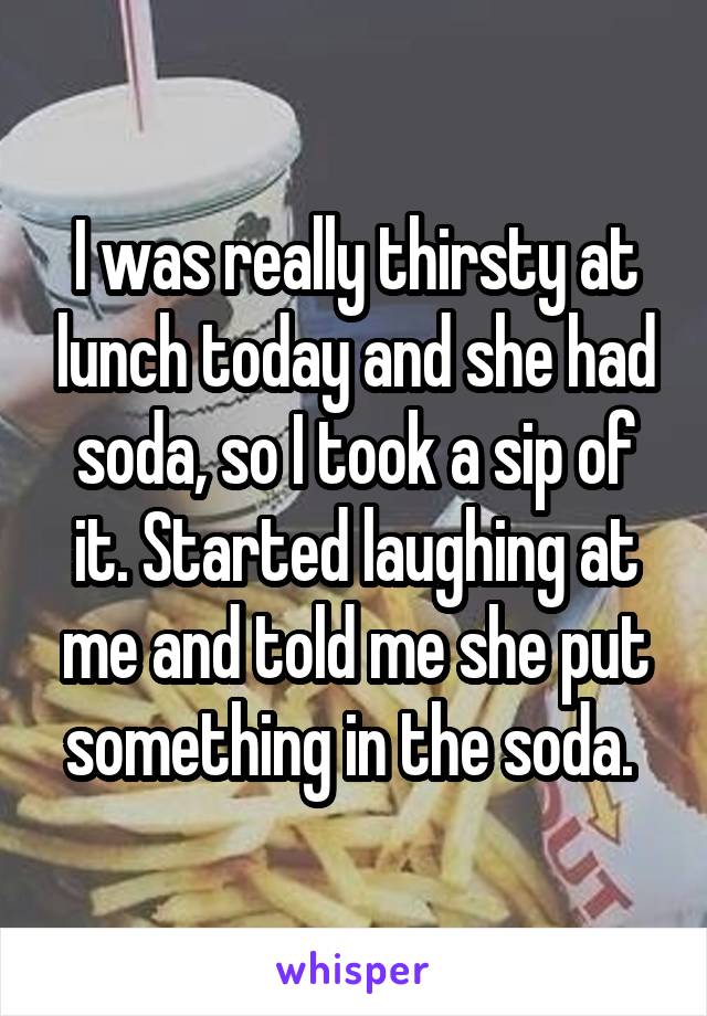 I was really thirsty at lunch today and she had soda, so I took a sip of it. Started laughing at me and told me she put something in the soda. 