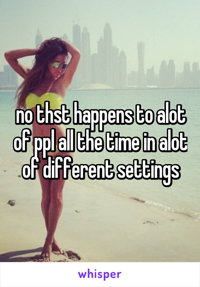 no thst happens to alot of ppl all the time in alot of different settings